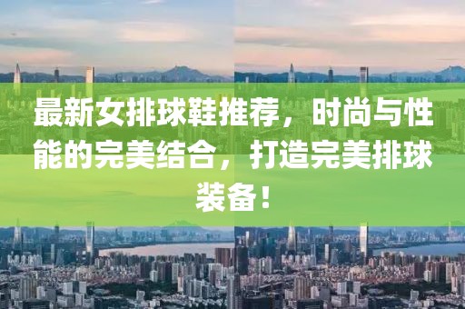最新女排球鞋推荐，时尚与性能的完美结合，打造完美排球装备！