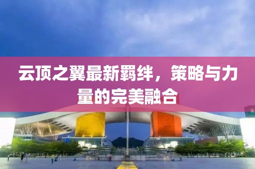 云顶之翼最新羁绊，策略与力量的完美融合