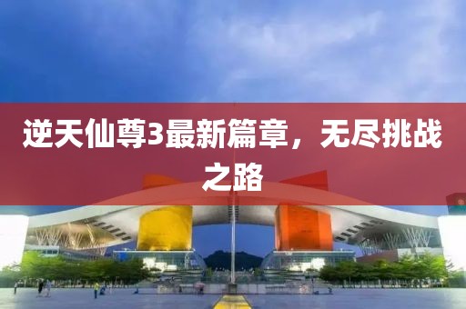 逆天仙尊3最新篇章，无尽挑战之路