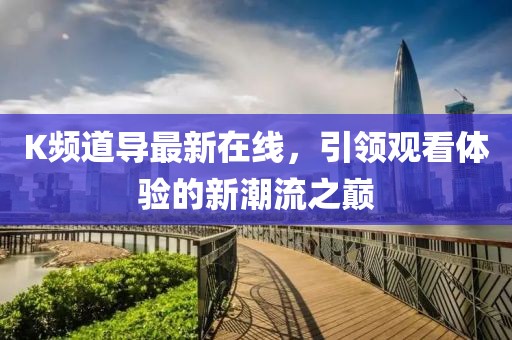 K频道导最新在线，引领观看体验的新潮流之巅