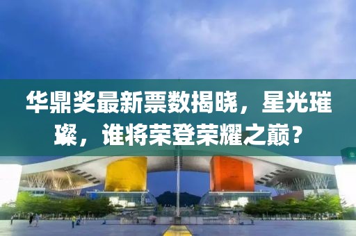 华鼎奖最新票数揭晓，星光璀璨，谁将荣登荣耀之巅？