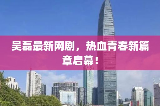 吴磊最新网剧，热血青春新篇章启幕！