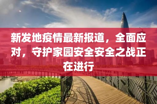 新发地疫情最新报道，全面应对，守护家园安全安全之战正在进行