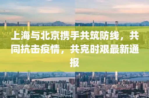 上海与北京携手共筑防线，共同抗击疫情，共克时艰最新通报