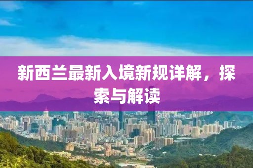 新西兰最新入境新规详解，探索与解读