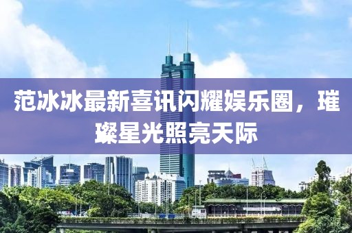 范冰冰最新喜讯闪耀娱乐圈，璀璨星光照亮天际