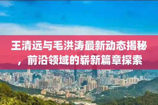 王清远与毛洪涛最新动态揭秘，前沿领域的崭新篇章探索