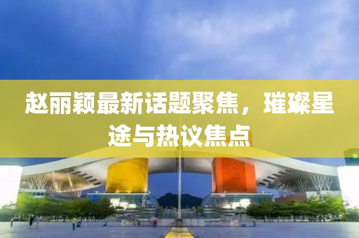 赵丽颖最新话题聚焦，璀璨星途与热议焦点