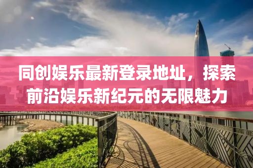 同创娱乐最新登录地址，探索前沿娱乐新纪元的无限魅力