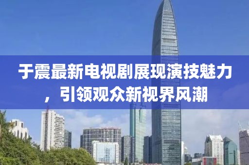 于震最新电视剧展现演技魅力，引领观众新视界风潮