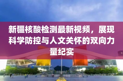 新疆核酸检测最新视频，展现科学防控与人文关怀的双向力量纪实