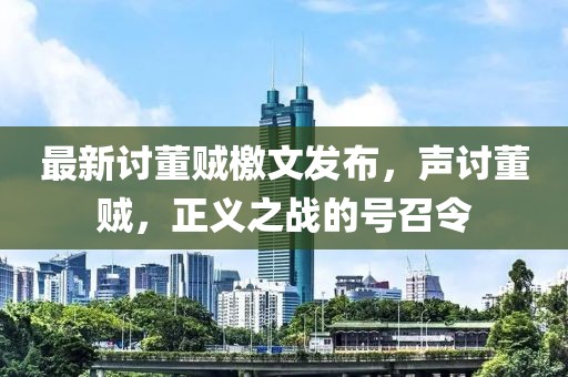 最新讨董贼檄文发布，声讨董贼，正义之战的号召令
