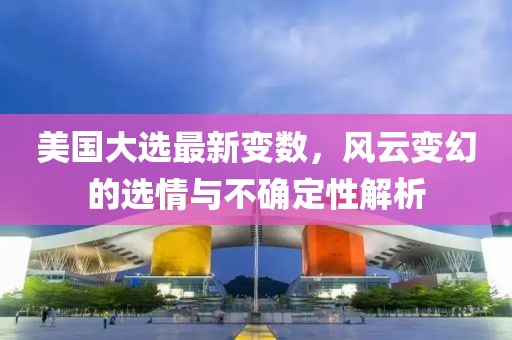 美国大选最新变数，风云变幻的选情与不确定性解析