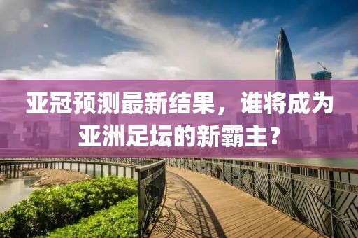 亚冠预测最新结果，谁将成为亚洲足坛的新霸主？
