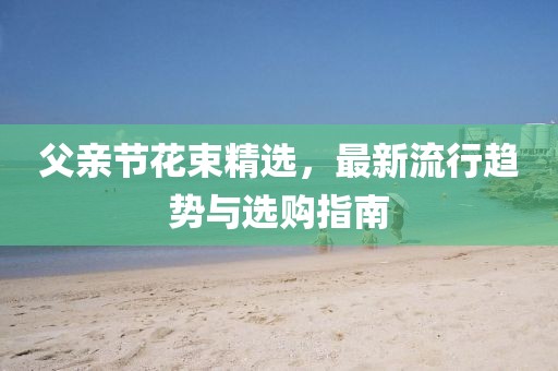 父亲节花束精选，最新流行趋势与选购指南