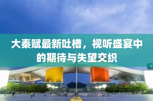 大秦赋最新吐槽，视听盛宴中的期待与失望交织