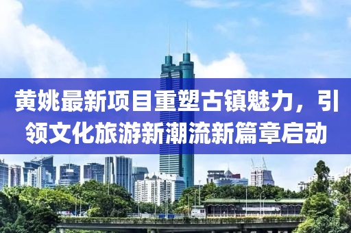黄姚最新项目重塑古镇魅力，引领文化旅游新潮流新篇章启动