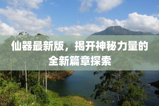 仙器最新版，揭开神秘力量的全新篇章探索