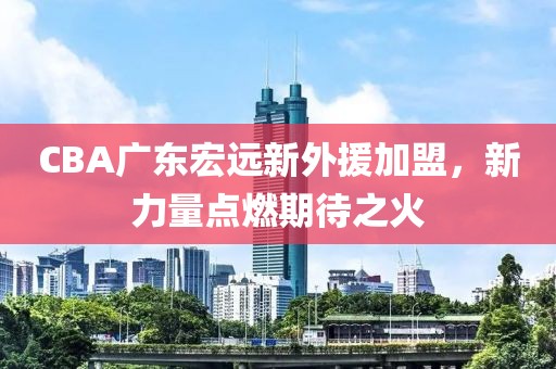 CBA广东宏远新外援加盟，新力量点燃期待之火