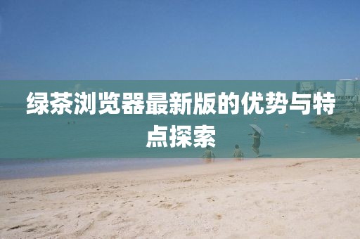 绿茶浏览器最新版的优势与特点探索