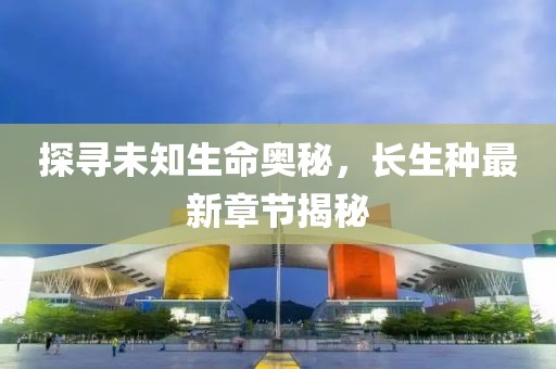 探寻未知生命奥秘，长生种最新章节揭秘