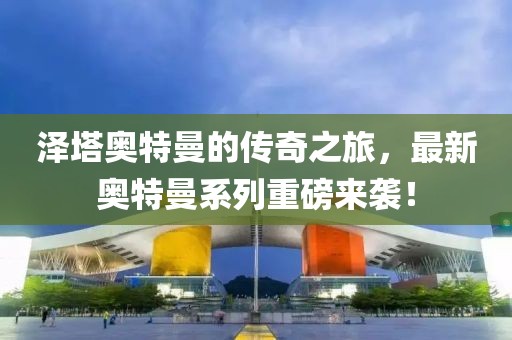泽塔奥特曼的传奇之旅，最新奥特曼系列重磅来袭！