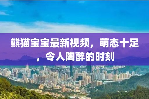 熊猫宝宝最新视频，萌态十足，令人陶醉的时刻