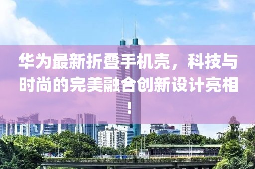华为最新折叠手机壳，科技与时尚的完美融合创新设计亮相！