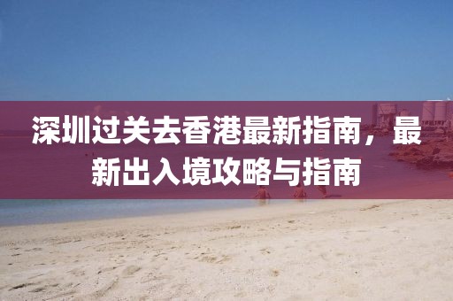 深圳过关去香港最新指南，最新出入境攻略与指南