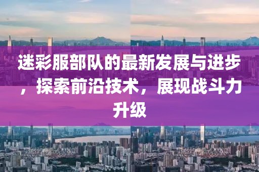 迷彩服部队的最新发展与进步，探索前沿技术，展现战斗力升级