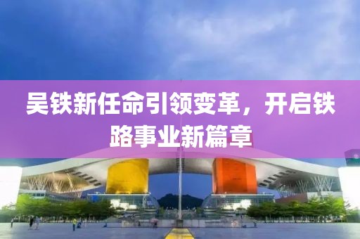 吴铁新任命引领变革，开启铁路事业新篇章
