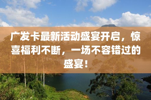广发卡最新活动盛宴开启，惊喜福利不断，一场不容错过的盛宴！