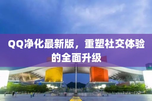 QQ净化最新版，重塑社交体验的全面升级