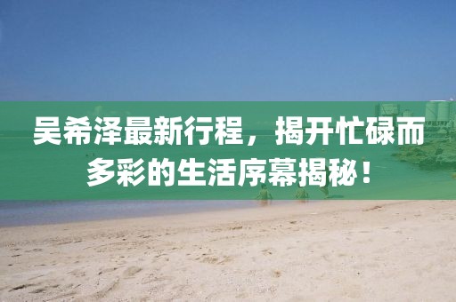 吴希泽最新行程，揭开忙碌而多彩的生活序幕揭秘！