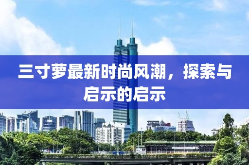 三寸萝最新时尚风潮，探索与启示的启示