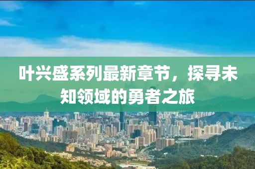 叶兴盛系列最新章节，探寻未知领域的勇者之旅