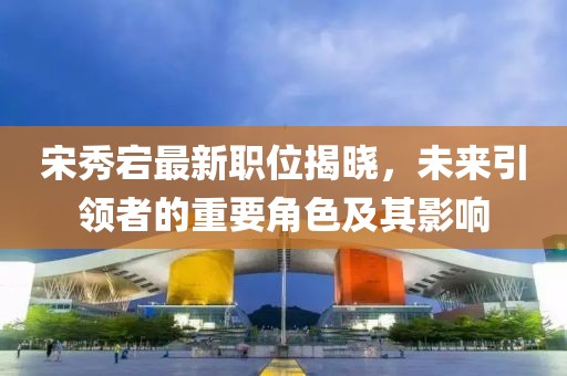 宋秀宕最新职位揭晓，未来引领者的重要角色及其影响