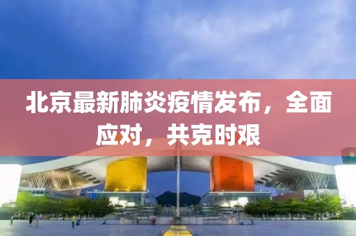 北京最新肺炎疫情发布，全面应对，共克时艰