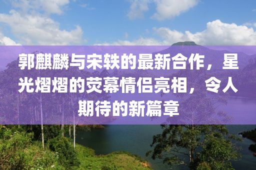 郭麒麟与宋轶的最新合作，星光熠熠的荧幕情侣亮相，令人期待的新篇章