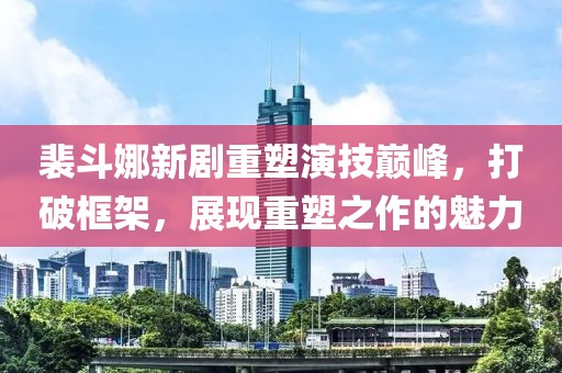 裴斗娜新剧重塑演技巅峰，打破框架，展现重塑之作的魅力