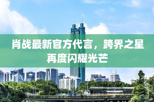 肖战最新官方代言，跨界之星再度闪耀光芒