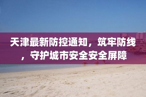 天津最新防控通知，筑牢防线，守护城市安全安全屏障