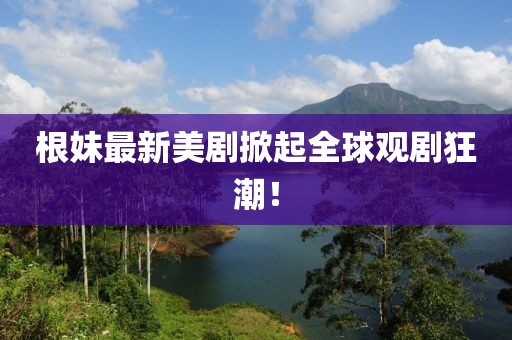 根妹最新美剧掀起全球观剧狂潮！