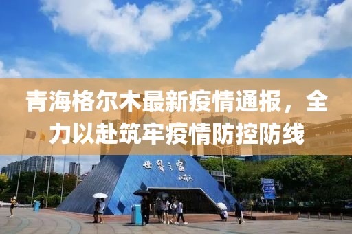 青海格尔木最新疫情通报，全力以赴筑牢疫情防控防线