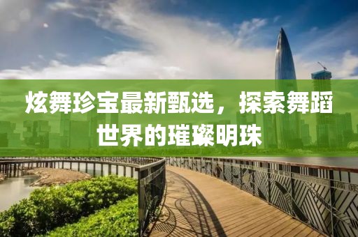 炫舞珍宝最新甄选，探索舞蹈世界的璀璨明珠