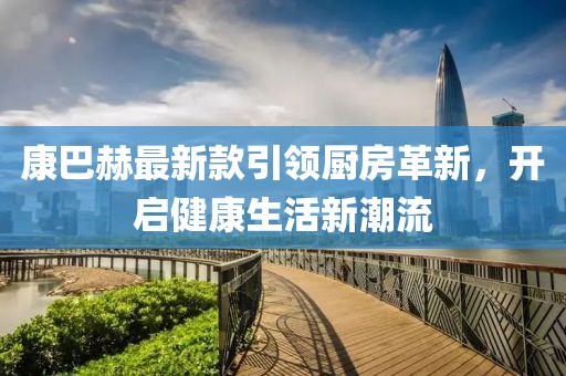康巴赫最新款引领厨房革新，开启健康生活新潮流