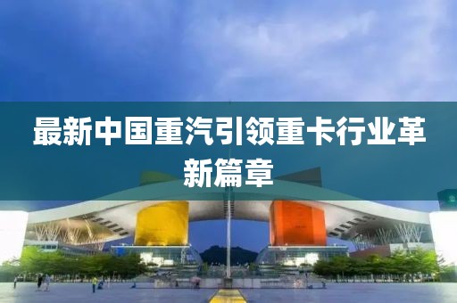 最新中国重汽引领重卡行业革新篇章