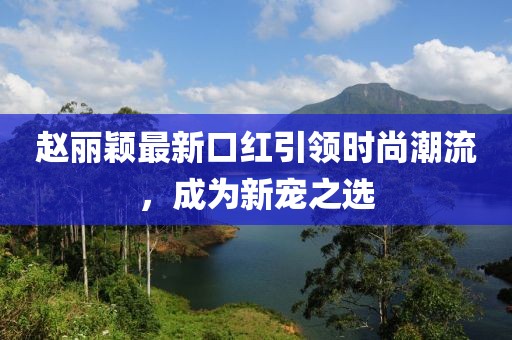 赵丽颖最新口红引领时尚潮流，成为新宠之选