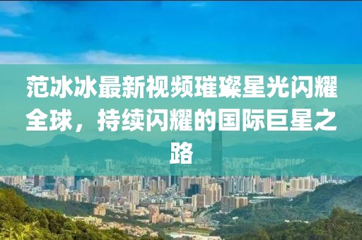 范冰冰最新视频璀璨星光闪耀全球，持续闪耀的国际巨星之路
