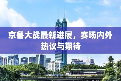 京鲁大战最新进展，赛场内外热议与期待